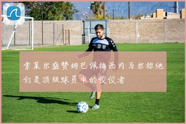 索莱尔盛赞姆巴佩梅西内马尔称他们是顶级球员中的佼佼者