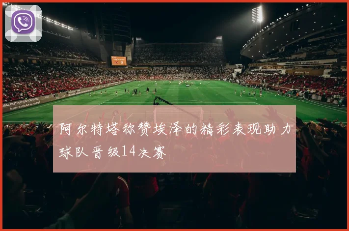 阿尔特塔称赞埃泽的精彩表现助力球队晋级14决赛