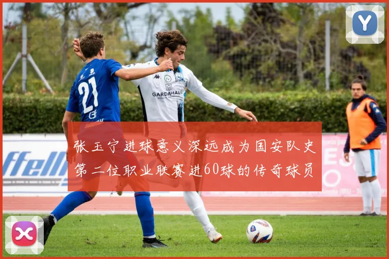 张玉宁进球意义深远成为国安队史第二位职业联赛进60球的传奇球员