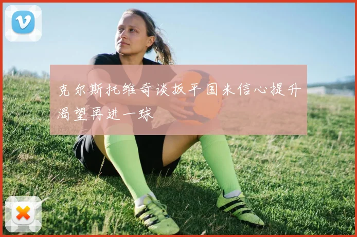 克尔斯托维奇谈扳平国米信心提升渴望再进一球