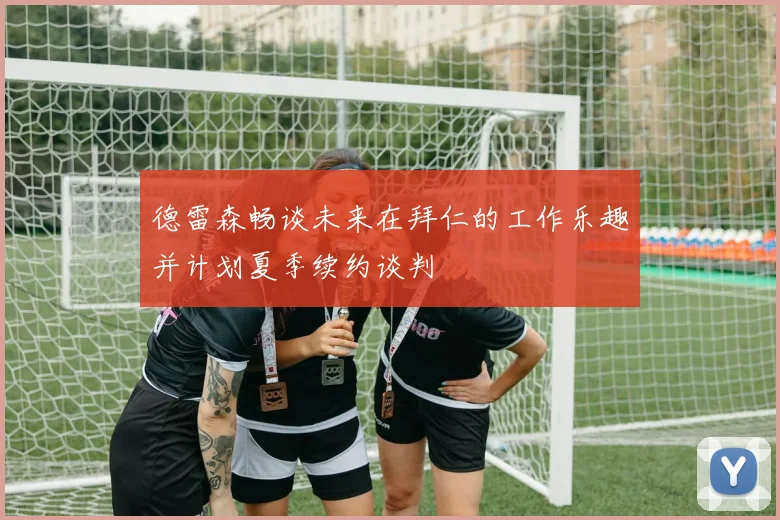 德雷森畅谈未来在拜仁的工作乐趣并计划夏季续约谈判