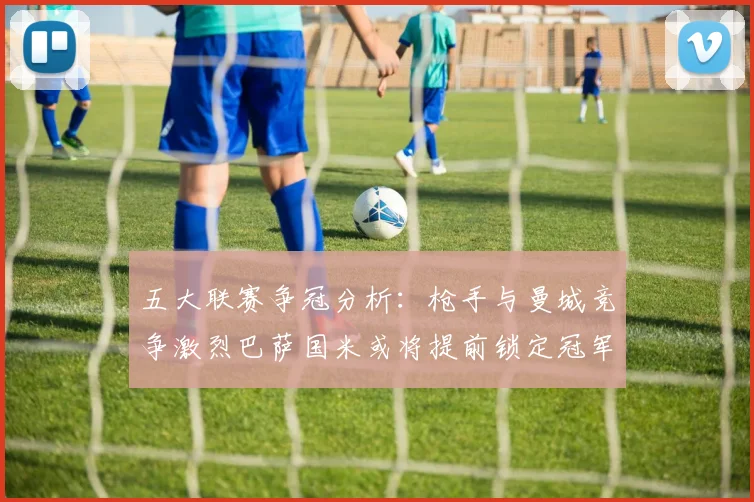 五大联赛争冠分析：枪手与曼城竞争激烈巴萨国米或将提前锁定冠军
