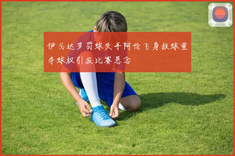 伊戈达罗罚球失手阿伦飞身救球重夺球权引发比赛悬念