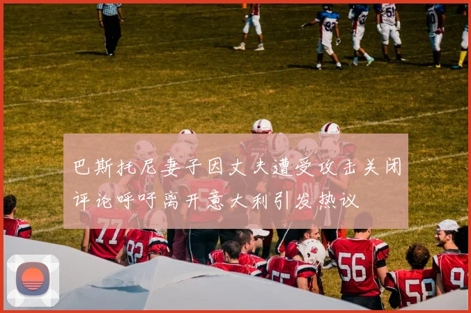 巴斯托尼妻子因丈夫遭受攻击关闭评论呼吁离开意大利引发热议