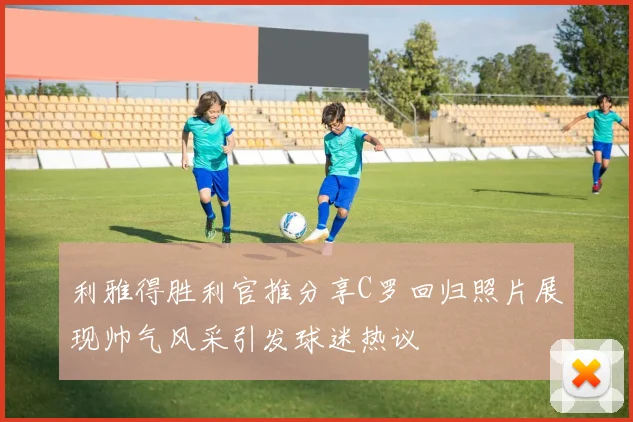 利雅得胜利官推分享C罗回归照片展现帅气风采引发球迷热议