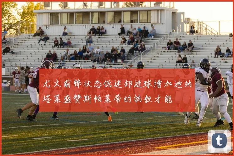 尤文前锋状态低迷却进球增加迪纳塔莱盛赞斯帕莱蒂的执教才能