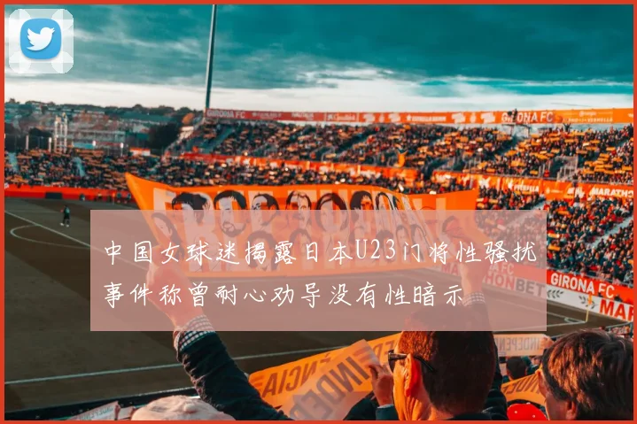 中国女球迷揭露日本U23门将性骚扰事件称曾耐心劝导没有性暗示