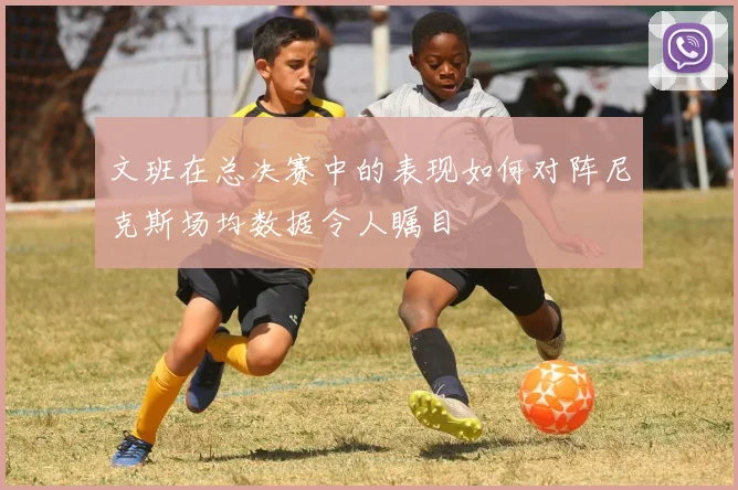 文班在总决赛中的表现如何对阵尼克斯场均数据令人瞩目