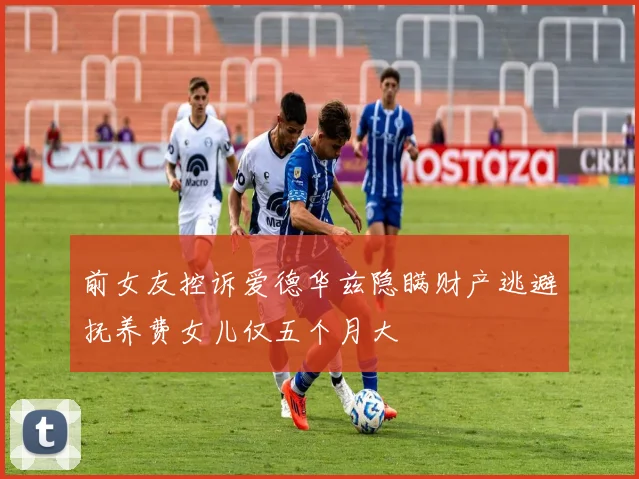 前女友控诉爱德华兹隐瞒财产逃避抚养费女儿仅五个月大