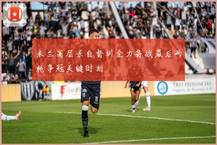 米兰高层亲自督训全力备战最后两轮争冠关键时刻