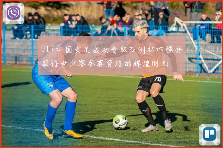 U17中国女足成功晋级亚洲杯四强并获得世少赛参赛资格的辉煌时刻