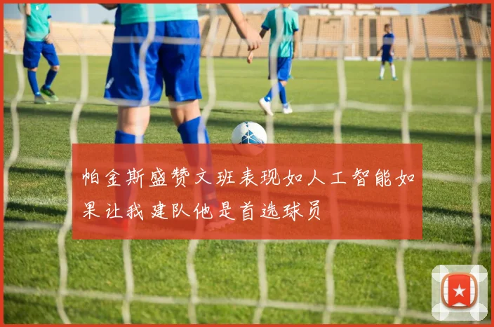 帕金斯盛赞文班表现如人工智能如果让我建队他是首选球员