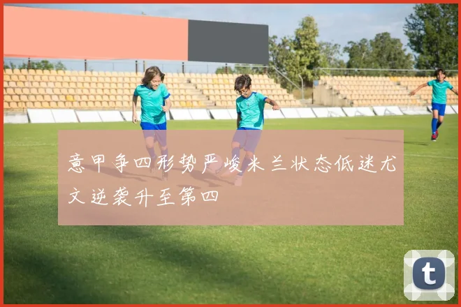 意甲争四形势严峻米兰状态低迷尤文逆袭升至第四