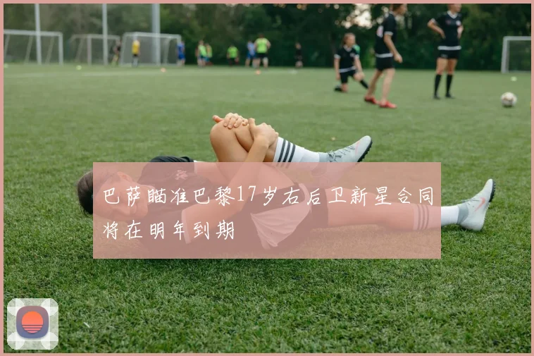 巴萨瞄准巴黎17岁右后卫新星合同将在明年到期