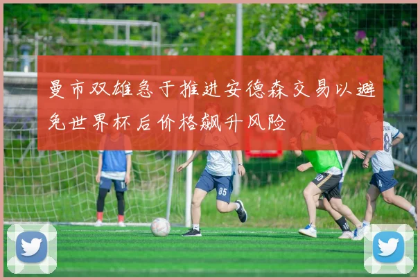 曼市双雄急于推进安德森交易以避免世界杯后价格飙升风险