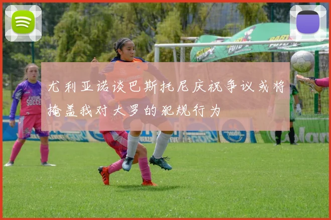 尤利亚诺谈巴斯托尼庆祝争议或将掩盖我对大罗的犯规行为