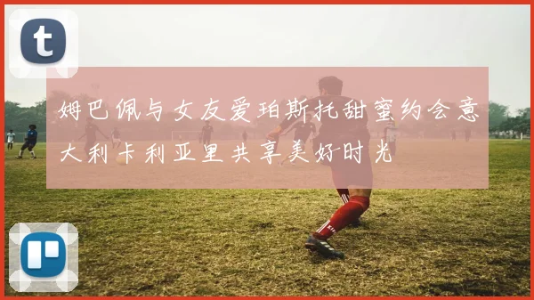 姆巴佩与女友爱珀斯托甜蜜约会意大利卡利亚里共享美好时光