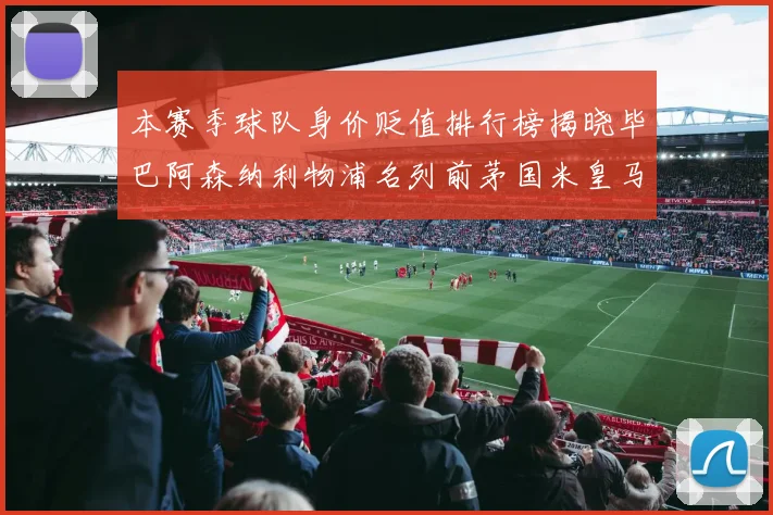 本赛季球队身价贬值排行榜揭晓毕巴阿森纳利物浦名列前茅国米皇马紧随其后