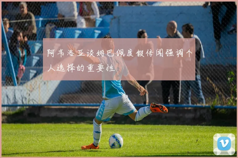 阿韦洛亚谈姆巴佩度假传闻强调个人选择的重要性