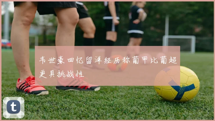 韦世豪回忆留洋经历称葡甲比葡超更具挑战性