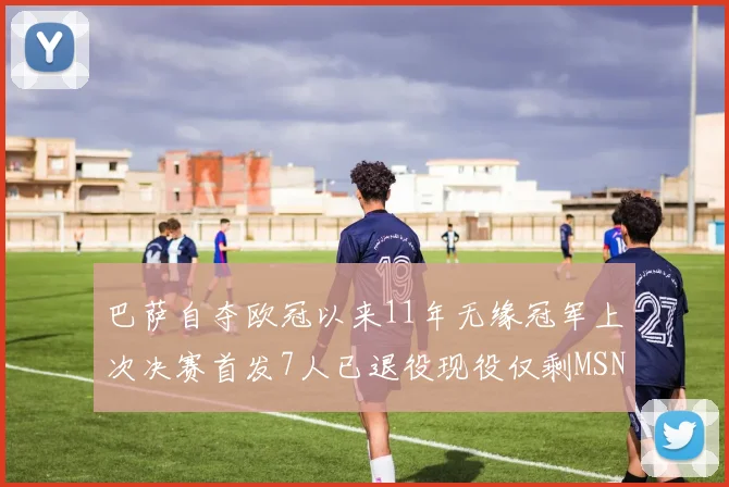 巴萨自夺欧冠以来11年无缘冠军上次决赛首发7人已退役现役仅剩MSN与特尔施特根