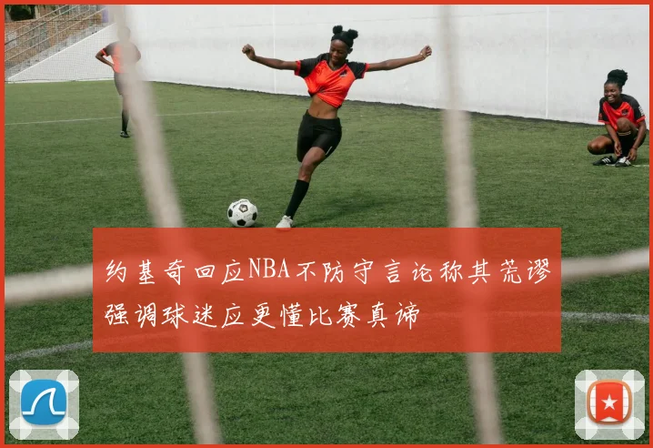 约基奇回应NBA不防守言论称其荒谬强调球迷应更懂比赛真谛