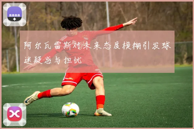 阿尔瓦雷斯对未来态度模糊引发球迷疑惑与担忧