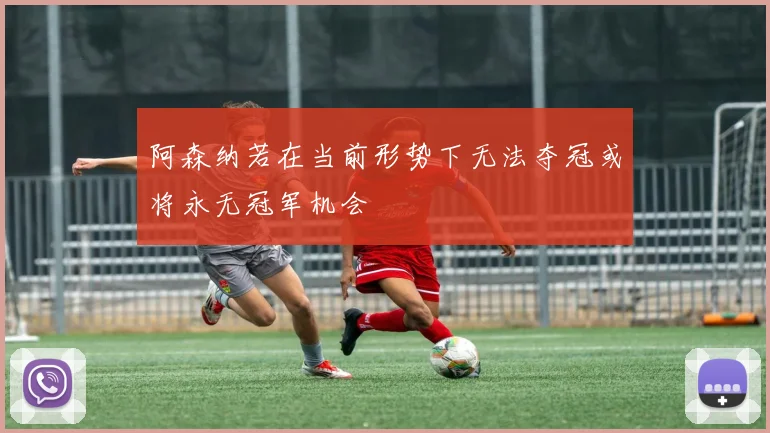 阿森纳若在当前形势下无法夺冠或将永无冠军机会