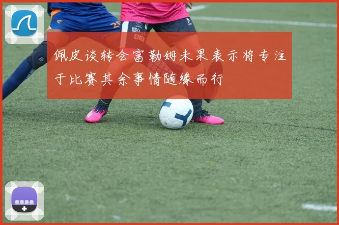 佩皮谈转会富勒姆未果表示将专注于比赛其余事情随缘而行