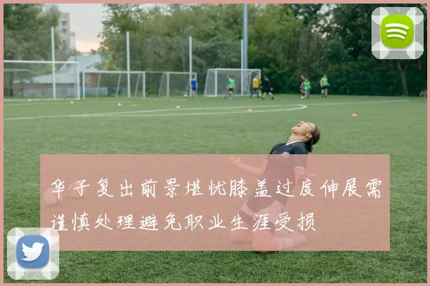 华子复出前景堪忧膝盖过度伸展需谨慎处理避免职业生涯受损