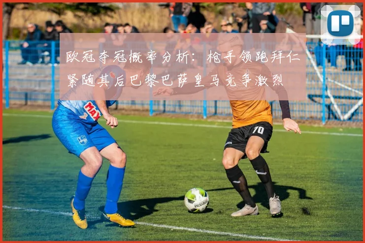 欧冠夺冠概率分析：枪手领跑拜仁紧随其后巴黎巴萨皇马竞争激烈