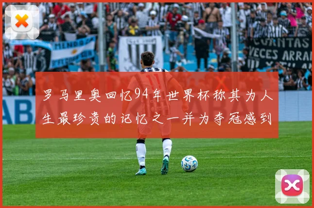 罗马里奥回忆94年世界杯称其为人生最珍贵的记忆之一并为夺冠感到自豪