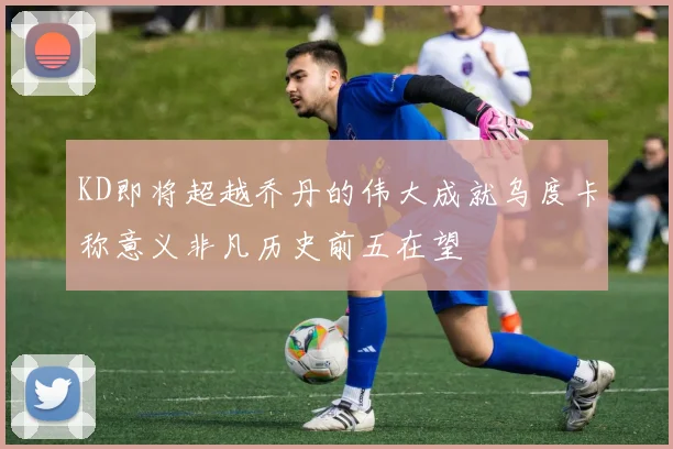 KD即将超越乔丹的伟大成就乌度卡称意义非凡历史前五在望