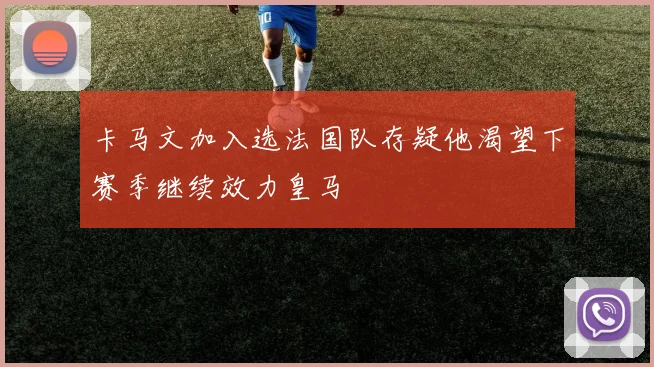 卡马文加入选法国队存疑他渴望下赛季继续效力皇马